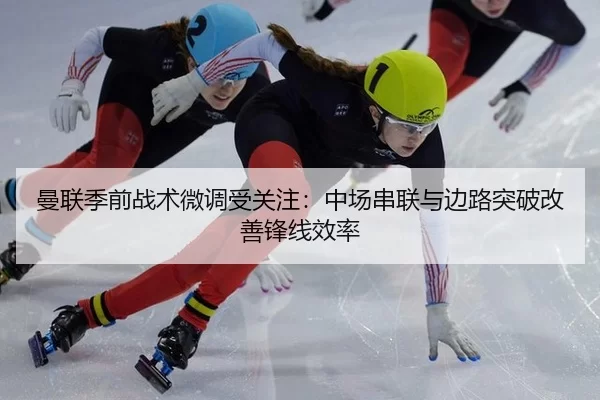 曼联季前战术微调受关注：中场串联与边路突破改善锋线效率